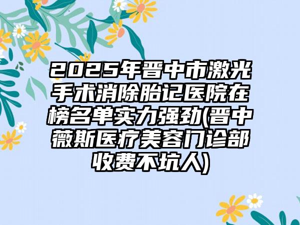 2025年晋中市激光手术消除胎记医院在榜名单实力强劲(晋中薇斯医疗美容门诊部收费不坑人)