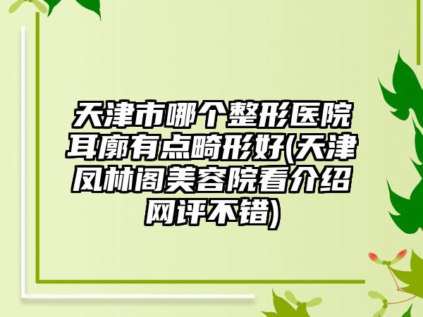 天津市哪个整形医院耳廓有点畸形好(天津凤林阁美容院看介绍网评不错)