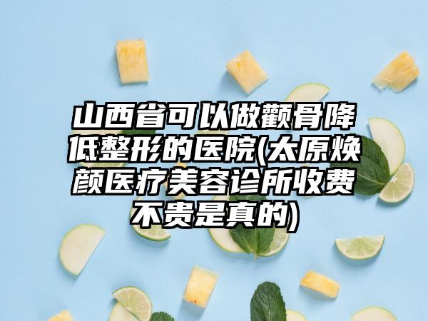 山西省可以做颧骨降低整形的医院(太原焕颜医疗美容诊所收费不贵是真的)