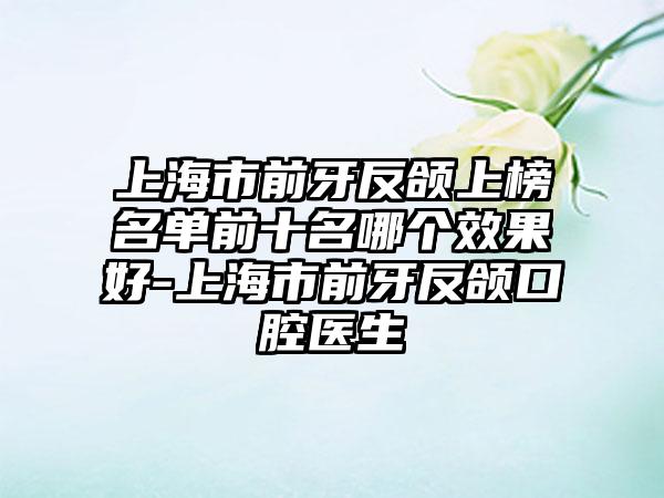 上海市前牙反颌上榜名单前十名哪个效果好-上海市前牙反颌口腔医生