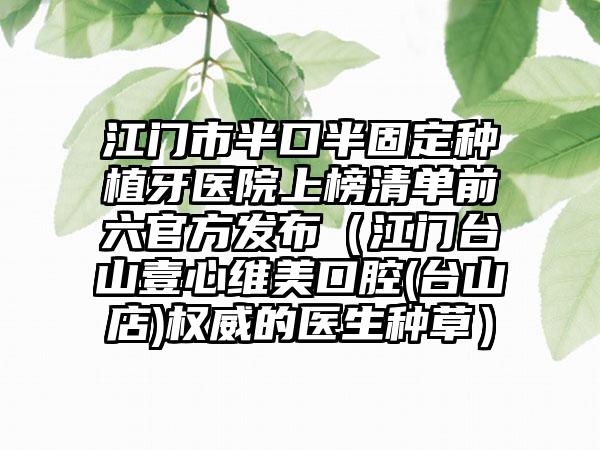 江门市半口半固定种植牙医院上榜清单前六官方发布（江门台山壹心维美口腔(台山店)权威的医生种草）