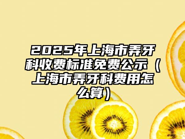 2025年上海市弄牙科收费标准免费公示（上海市弄牙科费用怎么算）