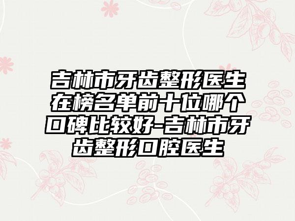 吉林市牙齿整形医生在榜名单前十位哪个口碑比较好-吉林市牙齿整形口腔医生