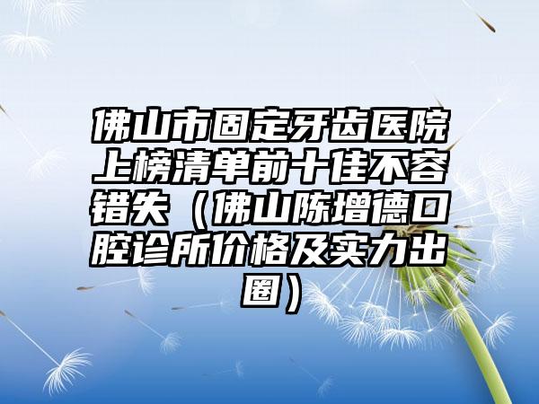 佛山市固定牙齿医院上榜清单前十佳不容错失（佛山陈增德口腔诊所价格及实力出圈）