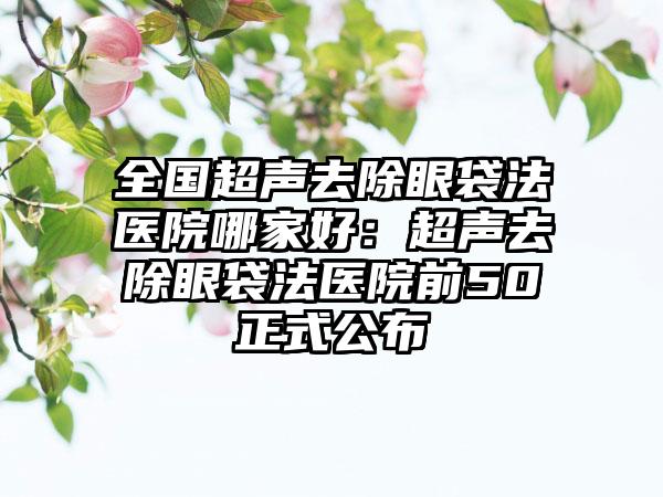 全国超声去除眼袋法医院哪家好：超声去除眼袋法医院前50正式公布