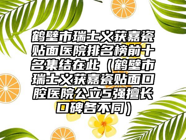 鹤壁市瑞士义获嘉瓷贴面医院排名榜前十名集结在此（鹤壁市瑞士义获嘉瓷贴面口腔医院公立5强擅长口碑各不同）