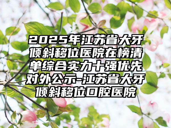 2025年江苏省大牙倾斜移位医院在榜清单综合实力十强优先对外公示-江苏省大牙倾斜移位口腔医院