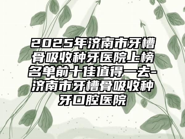 2025年济南市牙槽骨吸收种牙医院上榜名单前十佳值得一去-济南市牙槽骨吸收种牙口腔医院