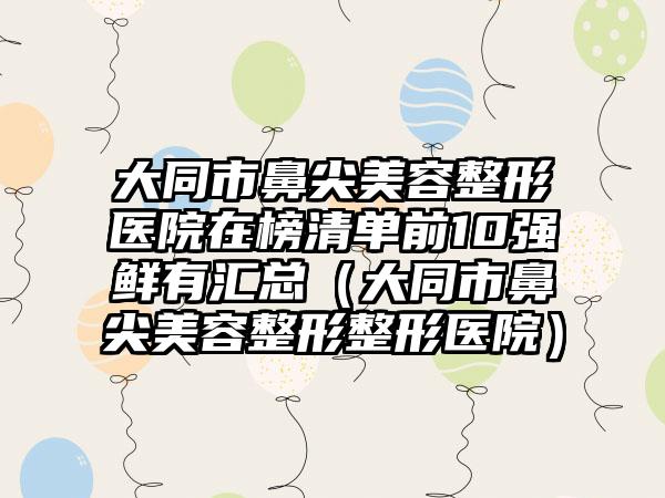 大同市鼻尖美容整形医院在榜清单前10强鲜有汇总（大同市鼻尖美容整形整形医院）