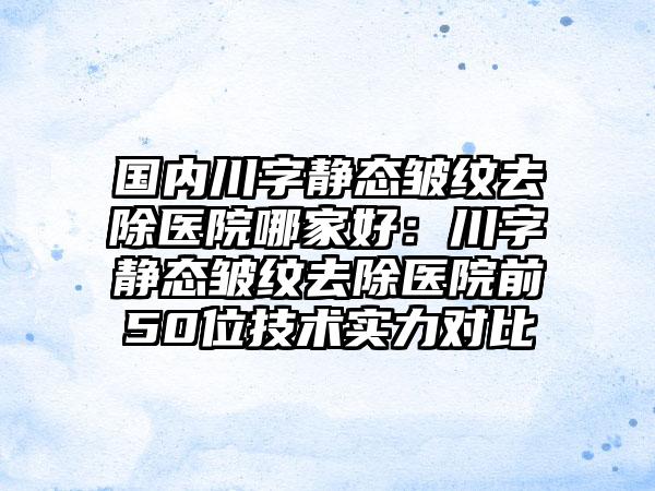 国内川字静态皱纹去除医院哪家好：川字静态皱纹去除医院前50位技术实力对比