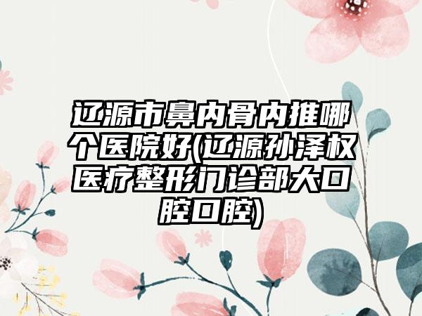 辽源市鼻内骨内推哪个医院好(辽源孙泽权医疗整形门诊部大口腔口腔)