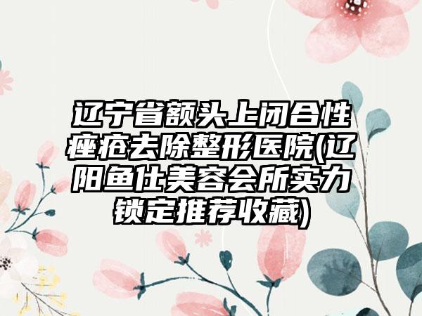 辽宁省额头上闭合性痤疮去除整形医院(辽阳鱼仕美容会所实力锁定推荐收藏)