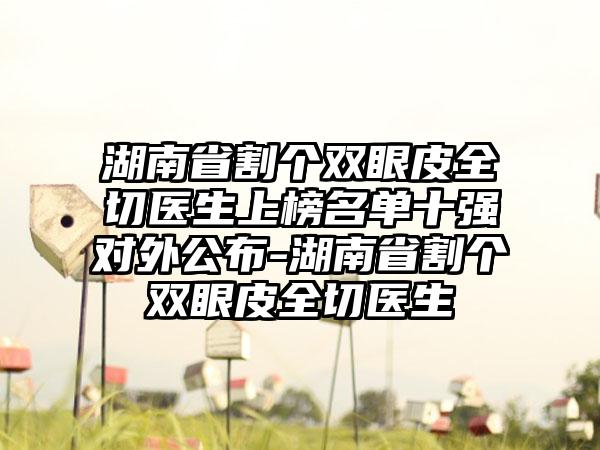 湖南省割个双眼皮全切医生上榜名单十强对外公布-湖南省割个双眼皮全切医生