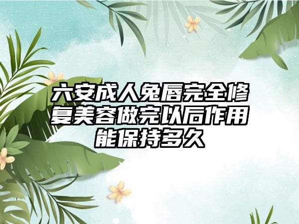 六安成人兔唇完全修复美容做完以后作用能保持多久