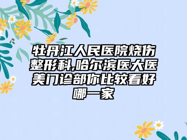 牡丹江人民医院烧伤整形科,哈尔滨医大医美门诊部你比较看好哪一家