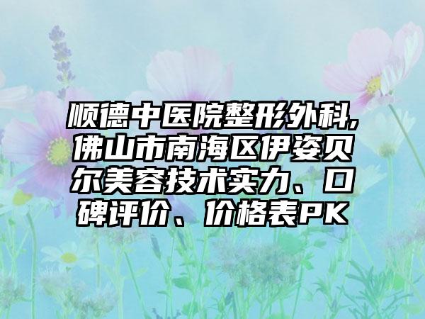 顺德中医院整形外科,佛山市南海区伊姿贝尔美容技术实力、口碑评价、价格表PK