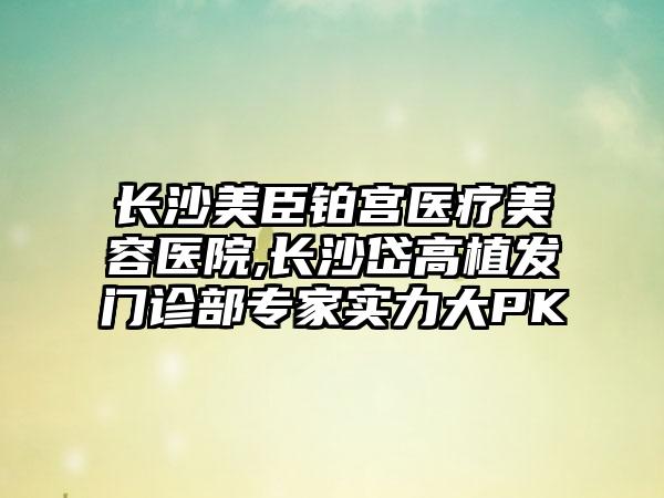 长沙美臣铂宫医疗美容医院,长沙岱高植发门诊部专家实力大PK