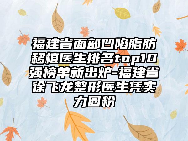 福建省面部凹陷脂肪移植医生排名top10强榜单新出炉-福建省徐飞龙整形医生凭实力圈粉