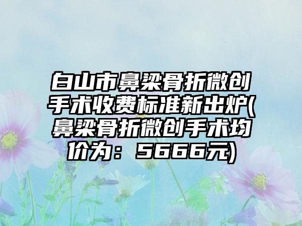 白山市鼻梁骨折微创手术收费标准新出炉(鼻梁骨折微创手术均价为：5666元)