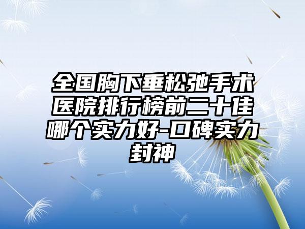 全国胸下垂松弛手术医院排行榜前二十佳哪个实力好-口碑实力封神