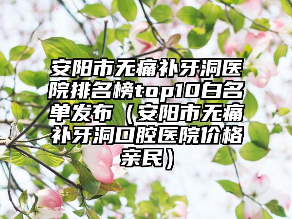 安阳市无痛补牙洞医院排名榜top10白名单发布（安阳市无痛补牙洞口腔医院价格亲民）