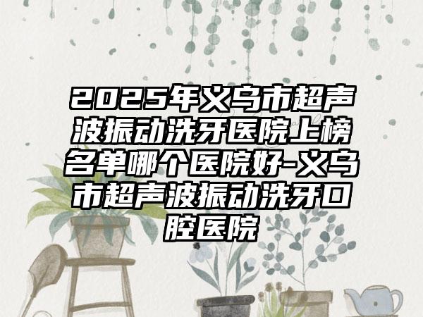 2025年义乌市超声波振动洗牙医院上榜名单哪个医院好-义乌市超声波振动洗牙口腔医院