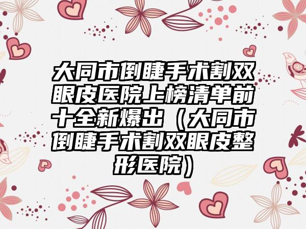 大同市倒睫手术割双眼皮医院上榜清单前十全新爆出（大同市倒睫手术割双眼皮整形医院）