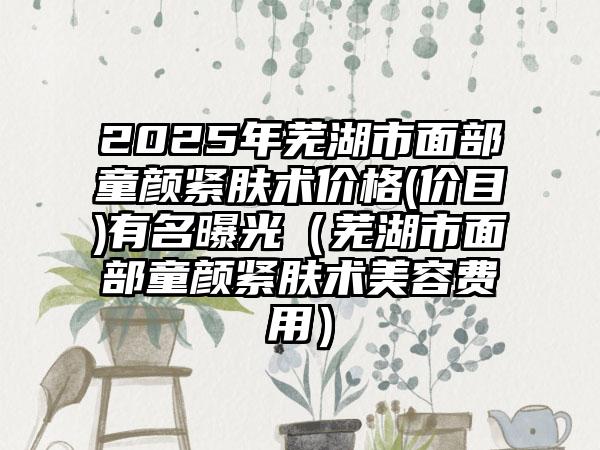 2025年芜湖市面部童颜紧肤术价格(价目)有名曝光（芜湖市面部童颜紧肤术美容费用）