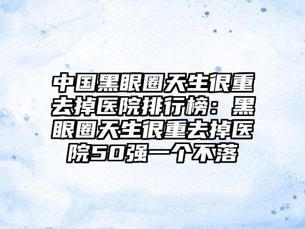 中国黑眼圈天生很重去掉医院排行榜：黑眼圈天生很重去掉医院50强一个不落