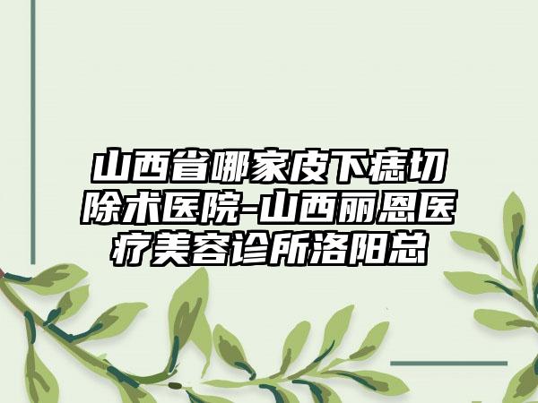 山西省哪家皮下痣切除术医院-山西丽恩医疗美容诊所洛阳总