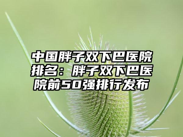 中国胖子双下巴医院排名：胖子双下巴医院前50强排行发布