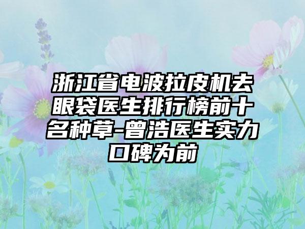 浙江省电波拉皮机去眼袋医生排行榜前十名种草-曾浩医生实力口碑为前