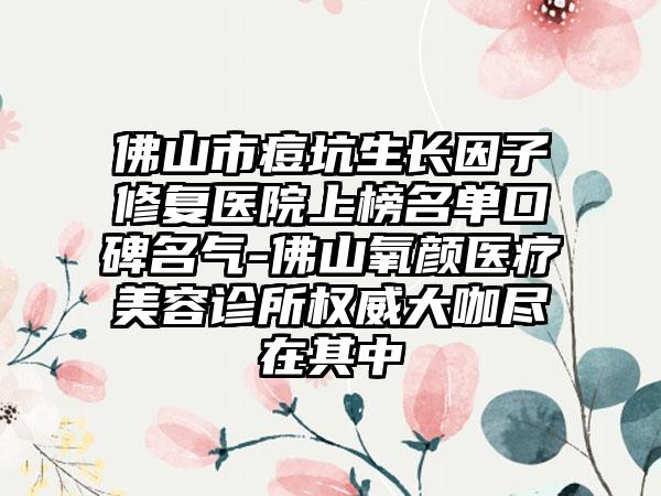 佛山市痘坑生长因子修复医院上榜名单口碑名气-佛山氧颜医疗美容诊所权威大咖尽在其中