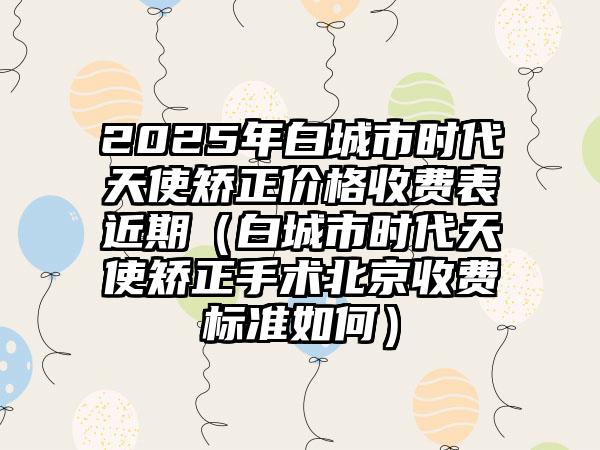 2025年白城市时代天使矫正价格收费表近期（白城市时代天使矫正手术北京收费标准如何）