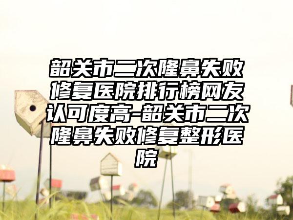 韶关市二次隆鼻失败修复医院排行榜网友认可度高-韶关市二次隆鼻失败修复整形医院