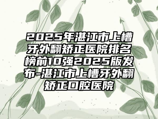 2025年湛江市上槽牙外翻矫正医院排名榜前10强2025版发布-湛江市上槽牙外翻矫正口腔医院