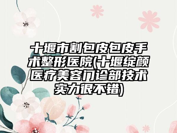 十堰市割包皮包皮手术整形医院(十堰绽颜医疗美容门诊部技术实力很不错)