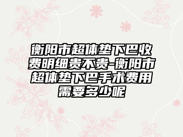 衡阳市超体垫下巴收费明细贵不贵-衡阳市超体垫下巴手术费用需要多少呢