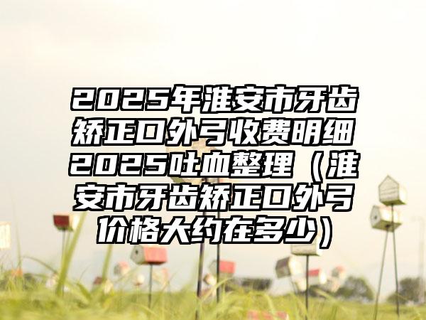 2025年淮安市牙齿矫正口外弓收费明细2025吐血整理（淮安市牙齿矫正口外弓价格大约在多少）