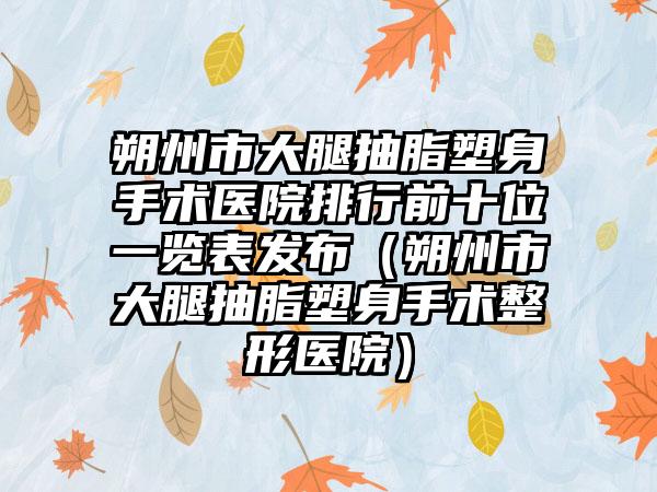 朔州市大腿抽脂塑身手术医院排行前十位一览表发布（朔州市大腿抽脂塑身手术整形医院）