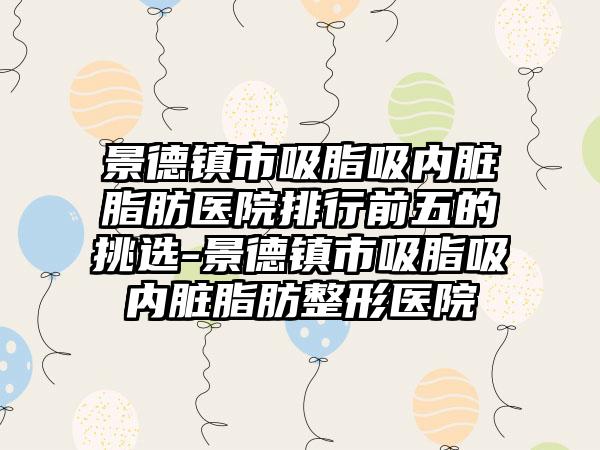 景德镇市吸脂吸内脏脂肪医院排行前五的挑选-景德镇市吸脂吸内脏脂肪整形医院