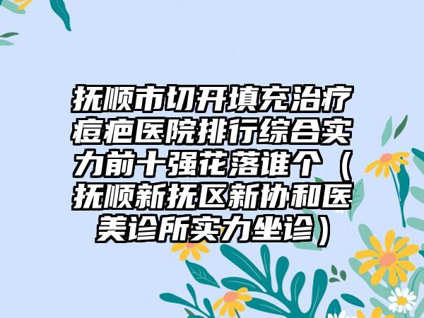 抚顺市切开填充治疗痘疤医院排行综合实力前十强花落谁个（抚顺新抚区新协和医美诊所实力坐诊）