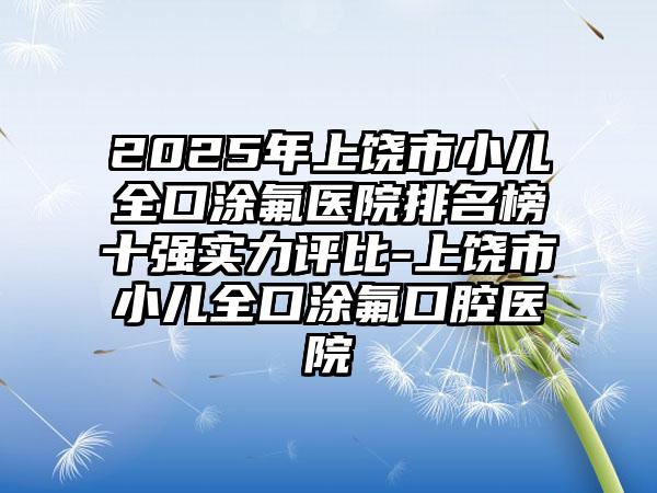 2025年上饶市小儿全口涂氟医院排名榜十强实力评比-上饶市小儿全口涂氟口腔医院