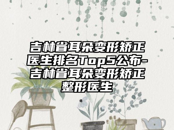 吉林省耳朵变形矫正医生排名Top5公布-吉林省耳朵变形矫正整形医生