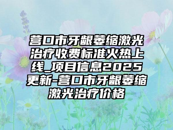 营口市牙龈萎缩激光治疗收费标准火热上线_项目信息2025更新-营口市牙龈萎缩激光治疗价格