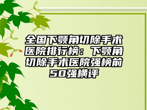 全国下颚角切除手术医院排行榜：下颚角切除手术医院强榜前50强横评