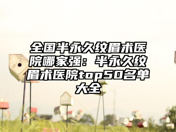 全国半永久纹眉术医院哪家强：半永久纹眉术医院top50名单大全