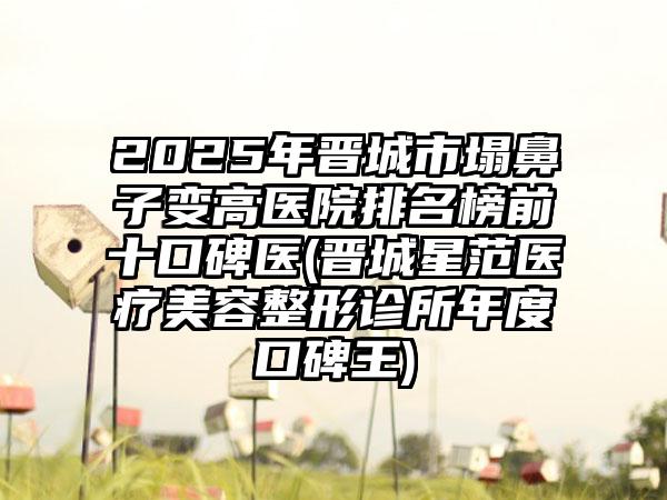 2025年晋城市塌鼻子变高医院排名榜前十口碑医(晋城星范医疗美容整形诊所年度口碑王)