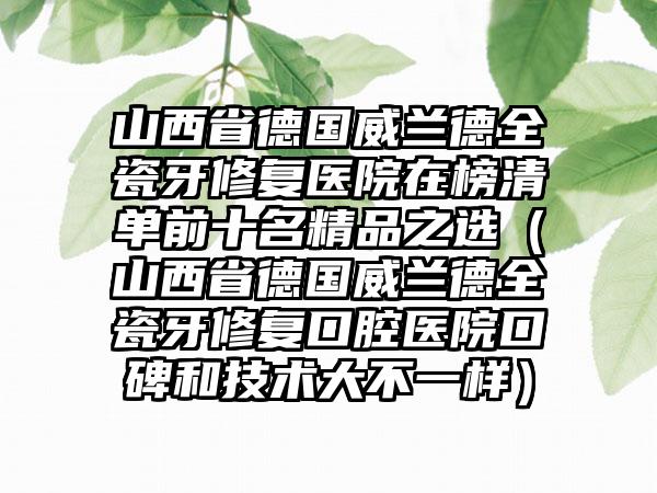 山西省德国威兰德全瓷牙修复医院在榜清单前十名精品之选（山西省德国威兰德全瓷牙修复口腔医院口碑和技术大不一样）