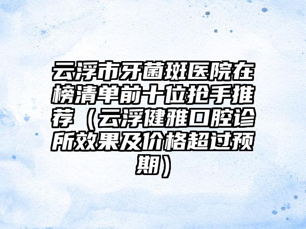 云浮市牙菌斑医院在榜清单前十位抢手推荐（云浮健雅口腔诊所效果及价格超过预期）